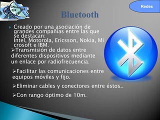 Redes




Creado por una asociación de
 grandes compañías entre las que
 se destacan:
 Intel, Motorola, Ericsson, Nokia, Mi
 crosoft e IBM.
Transmisión de datos entre
diferentes dispositivos mediante
un enlace por radiofrecuencia.
    Facilitar las comunicaciones entre
    equipos móviles y fijo.
    Eliminar cables y conectores entre éstos..
    Con rango óptimo de 10m.
 