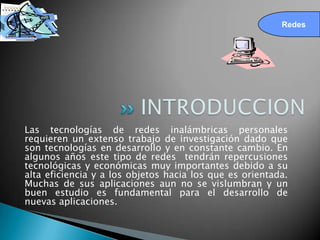 Redes




Las tecnologías de redes inalámbricas personales
requieren un extenso trabajo de investigación dado que
son tecnologías en desarrollo y en constante cambio. En
algunos años este tipo de redes tendrán repercusiones
tecnológicas y económicas muy importantes debido a su
alta eficiencia y a los objetos hacia los que es orientada.
Muchas de sus aplicaciones aun no se vislumbran y un
buen estudio es fundamental para el desarrollo de
nuevas aplicaciones.
 