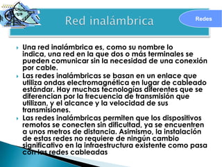 Redes




   Una red inalámbrica es, como su nombre lo
    indica, una red en la que dos o más terminales se
    pueden comunicar sin la necesidad de una conexión
    por cable.
   Las redes inalámbricas se basan en un enlace que
    utiliza ondas electromagnética en lugar de cableado
    estándar. Hay muchas tecnologías diferentes que se
    diferencian por la frecuencia de transmisión que
    utilizan, y el alcance y la velocidad de sus
    transmisiones.
   Las redes inalámbricas permiten que los dispositivos
    remotos se conecten sin dificultad, ya se encuentren
    a unos metros de distancia. Asimismo, la instalación
    de estas redes no requiere de ningún cambio
    significativo en la infraestructura existente como pasa
    con las redes cableadas
 