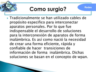 Redes



   Tradicionalmente se han utilizado cables de
    propósito especifico para interconectar
    aparatos personales. Por lo que fue
    indispensable el desarrollo de soluciones
    para la interconexión de aparatos de forma
    inalámbrica. Es así como nació la necesidad
    de crear una forma eficiente, rápida y
    confiable de hacer transiciones de
    información de forma inalámbrica. Dichas
    soluciones se basan en el concepto de wpan.
 