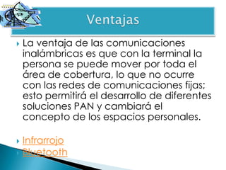    La ventaja de las comunicaciones
    inalámbricas es que con la terminal la
    persona se puede mover por toda el
    área de cobertura, lo que no ocurre
    con las redes de comunicaciones fijas;
    esto permitirá el desarrollo de diferentes
    soluciones PAN y cambiará el
    concepto de los espacios personales.

 Infrarrojo
 Bluetooth
 