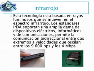Infrarrojo
   Esta tecnología está basada en rayos
    luminosos que se mueven en el
    espectro infrarrojo. Los estándares
    IrDA soportan una amplia gama de
    dispositivos eléctricos, informáticos
    y de comunicaciones, permite la
    comunicación bidireccional entre dos
    extremos a velocidades que oscilan
    entre los 9.600 bps y los 4 Mbps
 