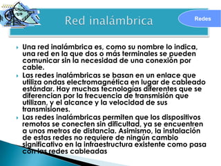 Redes




   Una red inalámbrica es, como su nombre lo indica,
    una red en la que dos o más terminales se pueden
    comunicar sin la necesidad de una conexión por
    cable.
   Las redes inalámbricas se basan en un enlace que
    utiliza ondas electromagnética en lugar de cableado
    estándar. Hay muchas tecnologías diferentes que se
    diferencian por la frecuencia de transmisión que
    utilizan, y el alcance y la velocidad de sus
    transmisiones.
   Las redes inalámbricas permiten que los dispositivos
    remotos se conecten sin dificultad, ya se encuentren
    a unos metros de distancia. Asimismo, la instalación
    de estas redes no requiere de ningún cambio
    significativo en la infraestructura existente como pasa
    con las redes cableadas
 