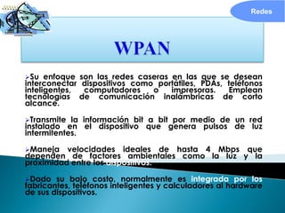 Redes




Su   enfoque   son las redes caseras en las que se desean
interconectar    dispositivos como portátiles, PDAs, teléfonos
inteligentes,    computadores     o   impresoras.    Emplean
tecnologías     de comunicación inalámbricas de corto
alcance.

Transmite  la información bit a bit por medio de un red
instalado en el dispositivo que genera pulsos de luz
intermitentes.

Maneja   velocidades ideales de hasta 4 Mbps que
dependen de factores ambientales como la luz y la
proximidad entre los dispositivos.

Dado   su bajo costo, normalmente es integrada por los
fabricantes, teléfonos inteligentes y calculadores al hardware
de sus dispositivos.
 