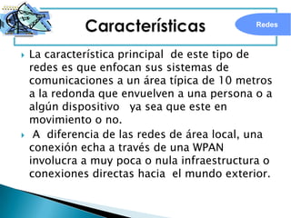 Redes



   La característica principal de este tipo de
    redes es que enfocan sus sistemas de
    comunicaciones a un área típica de 10 metros
    a la redonda que envuelven a una persona o a
    algún dispositivo ya sea que este en
    movimiento o no.
    A diferencia de las redes de área local, una
    conexión echa a través de una WPAN
    involucra a muy poca o nula infraestructura o
    conexiones directas hacia el mundo exterior.
 