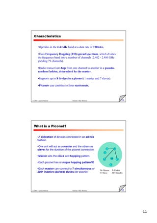 11
21
© 2005 Luciano Bononi Sistemi e Reti Wireless
Characteristics
•Operates in the 2.4 GHz band at a data rate of 720Kb/s.
•Uses Frequency Hopping (FH) spread spectrum, which divides
the frequency band into a number of channels (2.402 - 2.480 GHz
yielding 79 channels).
•Radio transceivers hop from one channel to another in a pseudo-
random fashion, determined by the master.
•Supports up to 8 devices in a piconet (1 master and 7 slaves).
•Piconets can combine to form scatternets.
22
© 2005 Luciano Bononi Sistemi e Reti Wireless
•A collection of devices connected in an ad hoc
fashion.
•One unit will act as a master and the others as
slaves for the duration of the piconet connection.
•Master sets the clock and hopping pattern.
•Each piconet has a unique hopping pattern/ID
•Each master can connect to 7 simultaneous or
200+ inactive (parked) slaves per piconet
What is a Piconet?
M
S
S
S
SB
P
P
M=Master
S=Slave
P=Parked
SB=Standby
 