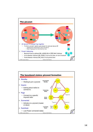 16
31
© 2005 Luciano Bononi Sistemi e Reti Wireless
The piconet
IDa
P
M S
or
sb
A
D
C
B
E
IDb
IDa
IDc
IDd
IDe
M
P
S
S
sb
IDa
IDc
IDd
IDa
IDa
IDa
IDe
IDb
 All devices in a piconet hop together
• To form a piconet: master gives slaves its clock and device ID
• Hopping pattern determined by device ID (48-bit)
• Phase in hopping pattern determined by Clock
 Piconet Addressing
• Bluetooth device address (BD_ADDR):48 bit IEEE MAC Address
• Active Member Address (AM_ADDR): 3-bits active slave, all-zero broadcast
• Parked Member Address (PM_Addr): 8-bits parked slave
32
© 2005 Luciano Bononi Sistemi e Reti Wireless
The baseband states: piconet formation
 Standby
• Waiting to join a piconet
 Inquire
• looking about radios to
connect to
 Page
• Connect to a specific
inquired radio
 Connected
• Actively on a piconet (master
or slave)
 Park/Hold
• Low Power connected states
Inquiry Page
Connected
AMA
Transmit
data
AMA
Ttypical=0.6s
Ttypical=2s
HOLD
AMA
PARK
PMA
Ttypical=2 ms
Ttypical=2 ms
Releases
AMA
Address
Low Power
States
Active
States
Standby
Connecting
States
Unconnected
Standby
D
e
t
a
c
h
 