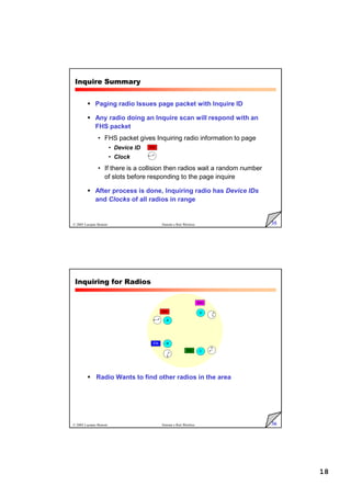 18
35
© 2005 Luciano Bononi Sistemi e Reti Wireless
Inquire Summary
 Paging radio Issues page packet with Inquire ID
 Any radio doing an Inquire scan will respond with an
FHS packet
• FHS packet gives Inquiring radio information to page
• Device ID
• Clock
• If there is a collision then radios wait a random number
of slots before responding to the page inquire
 After process is done, Inquiring radio has Device IDs
and Clocks of all radios in range
IDa
36
© 2005 Luciano Bononi Sistemi e Reti Wireless
Inquiring for Radios
 Radio Wants to find other radios in the area
A
D
C
B
IDb
IDa
IDc
IDd
 
