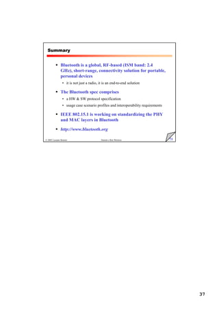 37
73
© 2005 Luciano Bononi Sistemi e Reti Wireless
Summary
 Bluetooth is a global, RF-based (ISM band: 2.4
GHz), short-range, connectivity solution for portable,
personal devices
• it is not just a radio, it is an end-to-end solution
 The Bluetooth spec comprises
• a HW  SW protocol specification
• usage case scenario profiles and interoperability requirements
 IEEE 802.15.1 is working on standardizing the PHY
and MAC layers in Bluetooth
 http://www.bluetooth.org
 