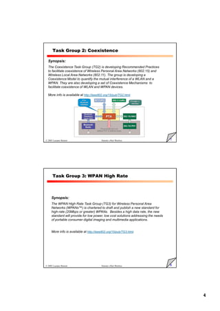 4
7
© 2005 Luciano Bononi Sistemi e Reti Wireless
Task Group 2: Coexistence
Synopsis:
The Coexistence Task Group (TG2) is developing Recommended Practices
to facilitate coexistence of Wireless Personal Area Networks (802.15) and
Wireless Local Area Networks (802.11). The group is developing a
Coexistence Model to quantify the mutual interference of a WLAN and a
WPAN. They are also developing a set of Coexistence Mechanisms to
facilitate coexistence of WLAN and WPAN devices.
More info is available at http://ieee802.org/15/pub/TG2.html.
8
© 2005 Luciano Bononi Sistemi e Reti Wireless
Task Group 3: WPAN High Rate
Synopsis:
The WPAN High Rate Task Group (TG3) for Wireless Personal Area
Networks (WPANs™) is chartered to draft and publish a new standard for
high-rate (20Mbps or greater) WPANs. Besides a high data rate, the new
standard will provide for low power, low cost solutions addressing the needs
of portable consumer digital imaging and multimedia applications.
More info is available at http://ieee802.org/15/pub/TG3.html.
 