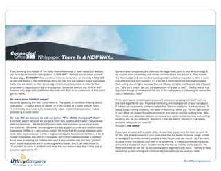 Whitepaper: There Is A NEW WAY...

If you’re a long time reader of The Utility View e-Newsletter or have visited our website,       Some smaller companies, and definitely the larger ones, tend to look at technology &
you’ve no doubt heard us talking about “A NEW WAY”. Perhaps you’ve asked yourself                its support more proactively, and realize just how reliant they are on it. They include
“A new way... TO WHAT?” This month we’d like to clarify what we mean by A NEW WAY                it in their budget and can see that avoiding problems before they start is often a more
as well and explain a few other things along the way that are relevant to any businesses         cost-effective long-term solution. It’s a bit like a home-owner not wanting to replace
today who are reliant on their technology infrastructure to perform in order for their           their curling roof shingles because they are 25 year shingles and they are only 21 years
employees to be productive day-in and day-out. Before we venture into “A NEW WAY”                old...”Why do it now if I can put the expenditure off a year or two?” The flip side to that
however, let’s begin with a definition first shall we? A lot of our customers, at first, don’t   argument though is “what would the cost of the roof leaking or collapsing be versus the
get our name…                                                                                    cost of replacing it now?”

So what does “Utility” mean?                                                                     At this point you’re probably asking yourself, where are we going with this? Let’s tie
Generally speaking, the word utility refers to “The quality or condition of being useful;        this back together for you. Proactive monitoring and management of your company’s
usefulness”, “a useful article or device” or in the context of a public utility it means         IT infrastructure prevents problems before they become problems. It solves issues. It
“a commodity or service, such as electricity, water, or public transportation, that is           keeps things running smoothly, like water or electricity. When you “flip the light switch”
provided by a public utility”                                                                    in your office you expect the lights to come on and stay on until it’s quitting time. Why
                                                                                                 then should your desktops, laptops, printers, phone systems, blackberries, web surfing,
So why did we choose to call ourselves “The Utility Company” then?
                                                                                                 emailing, etc. be any different? Shouldn’t it flow like water? Shouldn’t it be readily
It certainly wasn’t because we wanted a short web address and it wasn’t because we
                                                                                                 available, whenever you need it?
dole out electricity... We felt that the word utility best summed up our value to you,
                                                                                                 Shouldn’t it be useful?
the customer. We deliver technology service and support to small and medium-sized
businesses (SMBs) in a very unique model. We know that technology is looked upon,
                                                                                                 If you have an issue with a public utility, do you have to pay more for them to come fix
quite often, as a necessary evil by a large percentage of businesses out there. A lot of
                                                                                                 it? No - it is already covered in your fixed costs that are based on actual usage. Under
smaller businesses, say of 5-25 employees, don’t often make technology a strategic
                                                                                                 a managed IT services contract, you pay a fixed fee per user per month. So if we have
focus when budgeting but instead look upon it as a variable cost that they “gamble”
                                                                                                 to come onsite and disrupt your staff to fix something, it means you still pay the same
won’t cause headaches and if something were to break, they’ll call their break/fix
                                                                                                 amount but it costs US more. In other words, the less we need to come see you, the
“IT plumber” to come in and fix it (and hope the cost remains less than if they took a
                                                                                                 more profitable we can be. So our desires are in alignment with yours – namely to have
proactive approach to IT).
                                                                                                 everything up and running and minimize any disruptions to you and your staff.


                                                                                                                                                                  theutilitycompany.com
 