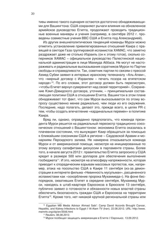 20

     тивы именно такого сценария остаются достаточно обнадеживающи-
     ми для Вашингтона: США сохраняют рычаги влияния на обновленное
     армейское руководство Египта, продолжают проводить традицион-
     ные военные маневры и учения (например, в сентябре 2012 г. про-
     ведены совместные учения ВВС США и Египта под Александрией).
        Из других внешнеполитических тенденций команды Мурси можно
     отметить установление привилегированных отношений Каира с пра-
     вящей в секторе Газа группировкой исламистов ХАМАС, что заметно
     раздражает даже не столько Израиль (он к этому готов), сколько со-
     перников ХАМАС – официальное руководство Палестинской нацио-
     нальной администрации в лице Махмуда Аббаса. Не могут не насто-
     раживать и радикальные высказывания соратников Мурси по Партии
     свободы и справедливости. Так, советник партии по связям с прессой
     Ахмед Субеи заявил в интервью иранскому телеканалу «Аль-Алам»,
     что «мирный договор с Израилем – печать позора на египетском
     народе»10. По его словам, этот договор должен быть пересмотрен,
     «чтобы Египет вернул суверенитет над своей территорией». Сохране-
     ние Кэмп-Дэвидского договора, уточним, – принципиальная состав-
     ляющая политики США в отношении Египта. Вашингтон в этом плане
     обнадеживает тот факт, что сам Мурси высказывается по этому во-
     просу существенно менее радикально, чем люди из его окружения.
     Последние, надо полагать, делают это, прежде всего, в целях PR с
     тем, чтобы создать впечатление «кардинальных перемен» в политике
     Каира.
        Вряд ли, однако, оправданно предполагать, что команда прези-
     дента Мурси решится на радикальный пересмотр традиционно союз-
     нических отношений с Вашингтоном: экономика Египта оказалась в
     плачевном состоянии, что вынуждает Каир обращаться за помощью
     к ближайшим союзникам США в регионе – Саудовской Аравии и мо-
     нархиям Персидского залива. Не намерена отказываться команда
     Мурси и от американской помощи, несмотря на инициированные по
     этому вопросу салафитами дискуссии в парламенте страны. Более
     того, в начале августа 2012 г. правительство Египта запросило у США
     кредит в размере 500 млн долларов для обеспечения выполнения
     госбюджета11. И это, несмотря на атмосферу напряженности, которая
     приводит к спорадическим взрывам массовых протестов, как, напри-
     мер, атака на посольство США в Каире 11 сентября (из-за демон-
     страции в интернете фильма «Невинность мусульман», расцененного
     исламистами как «оскорбление пророка Мухаммеда»). На фоне бес-
     порядков, охвативших Египет в середине сентября, Мухаммед Мур-
     си, находясь в штаб-квартире Евросоюза в Брюсселе 13 сентября,
     публично заявил о готовности и обязанности новых властей страны
     обеспечить безопасность граждан США и Евросоюза на территории
     Египта12. Кроме того, нет никакой крупной региональной страны или

        10
           Egyptian MB Media Advisor Ahmad Sabi’: Camp David Accords Brought Cancer,
     Hepatitis, and Kidney Infections to Egypt // Al-Alam TV (Iran). 22.08.2012. URL: http://www.
     memritv.org/clip/en/3556.html
        11
           Reuters. 06.08.2012.
        12
           Мурси пообещал защищать американцев в Египте // Евроньюс. 13.09.2012.
 