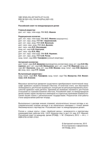 УДК 323(6+53)+327.8(470+571:6+53)
ББК 66.3(61+53),133+66.4(2Рос),9(61+53)
  Р76

Российский совет по международным делам

Главный редактор:
докт. ист. наук, член-корр. РАН И.С. Иванов

Редакционная коллегия:
докт. ист. наук, член-корр. РАН И.С. Иванов (председатель);
докт. ист. наук, акад. РАН В.Г. Барановский;
докт. ист. наук, акад. РАН А.М. Васильев;
докт. экон. наук, акад. РАН А.А. Дынкин;
докт. экон. наук В.Л. Иноземцев;
канд. ист. наук А.В. Кортунов;
докт. экон. наук В.А. Мау;
докт. ист. наук, член-корр. РАН В.В. Наумкин;
докт. ист. наук, акад. РАН С.М. Рогов;
канд. полит. наук И.Н. Тимофеев (ученый секретарь)

Авторский коллектив:
докт. полит. наук А.И. Шумилин (руководитель коллектива); канд. ист. наук Б.И. Ма-
каренко; докт. ист. наук А.В. Малашенко; докт. ист. наук Г.И. Мирский; канд. ист.
наук А.Г. Бакланов; канд. ист. наук И.М. Мохова; канд. полит. наук И.В. Шумили-
на; канд. экон. наук Р.Р. Алиев

Выпускающие редакторы:
канд. полит. наук И.Н. Тимофеев; канд. полит. наук Т.А. Махмутов; Л.В. Филип-
пова; А.М. Елисеев


Массовые протестные движения существенно преобразовали политический ланд-
шафт арабского сегмента Ближнего Востока. В конечном счете, они обусловили
необходимость для России выработать концепцию ее репозиционирования в боль-
шинстве арабских стран региона. Принимая во внимание значимость для России
отношений со странами Ближнего Востока, Российский совет по международным
делам провел серию экспертных семинаров по отдельным проблемам взаимоотно-
шений нашей страны с региональными государствами. Результатом этой работы
стала предлагаемая рабочая тетрадь.


Высказанные в докладе мнения отражают исключительно личные взгляды и ис-
следовательские позиции авторов и не обязательно совпадают с точкой зрения
Некоммерческого партнерства «Российский совет по международным делам».

Россия и «новые элиты» стран «Арабской весны»: возможности и перспективы
взаимодействия: рабочая тетр. / [А.И. Шумилин (рук.) и др.]; [гл. ред. И.С. Иванов];
Российский совет по междунар. делам (РСМД). — М.: Спецкнига, 2013. — 44 c. —
ISBN 978-5-91891-218-8


                                                    © Авторский коллектив, 2013
                                                    © Составление и оформление.
                                                    НП РСМД, 2013
 