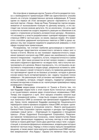 31

   На этом фоне в правящих кругах Туниса и Египта раздаются голо-
са о необходимости приватизации СМИ как единственного способа
лишить их статуса государственных органов информации. В Тунисе
одним из первых об этом заговорил депутат парламента от исла-
мисткой партии «Нахда» Амер ар-Раид. Руководство партии воздер-
живается от высказывания позиции по данному вопросу, и это вы-
глядит как личное мнение депутата. Но не исключено, что речь идет
о попытке исламистов создать видимость реакции на обвинения в их
адрес в «стремлении установить исламистскую цензуру». Возможно,
что исламисты у власти разрабатывают сценарий передачи государ-
ственных СМИ в частные руки, но своим, верным людям. Это может
стать способом удержания контрольных пакетов в СМИ в руках на-
дежных лиц при создании видимости радикальной реформы в этой
сфере посредством приватизации.
   По-видимому, так считают наиболее дальновидные и прагматич-
но мыслящие представители исламистского сегмента новых элит в
Тунисе и Египте. Многие из них понимают нереалистичность сохра-
нения прежнего контроля над СМИ, равно как неизбежность опреде-
ленного плюрализма – подобного, кстати, плюралистичности и самих
новых элит. Для таких исламистов встает вопрос скорее о «завоева-
нии своего надежного фрагмента» на медиа-поле, чем о попытке кон-
тролировать его целиком. Важно подчеркнуть, что, соглашаясь на до-
пустимость плюрализма в медиа-среде, умеренные исламисты заяв-
ляют тем самым о своей готовности играть по правилам демократии,
что противоречит одной из их базовых установок, которую в данном
случае можно было интерпретировать как «задачу глушения голоса
неверных». На реализации этой установки настаивают фундамента-
листы-салафиты, которые, следует ожидать, подвергнут умеренных
исламистов критике и атакам из-за «капитуляции правоверных перед
иноверцами и Западом».
   В Ливии медиа-среда отличается от Туниса и Египта тем, что
при Каддафи медиа-поле в этой стране было полностью зачищено
и не существовало никаких даже относительно независимых СМИ.
Теперь они создаются с нуля. Этот процесс стихийно начался еще
в ходе гражданской войны – тогда было создано около 800 различ-
ных локальных СМИ (в основном при финансовой поддержке Ката-
ра). Сразу после свержения Каддафи руководство Национального
переходного совета призвало создавать новые СМИ, которые «долж-
ны быть критичными в отношении власти». Вместо распущенного
General Press Corporation (органа надзора и цензуры при Каддафи)
учрежден новый орган – «Корпорация по поддержке и поощрению
прессы» (Press Supportand Encouragement Corporation). Реоргани-
зуя прежние телевизионные госканалы, новое правительство Ливии
оказывает финансовую поддержку частному сектору в этой сфере.
Сейчас в стране действует около двух десятков новых теле- и радио-
станций, в основном формально независимых, владельцами которых
являются частные лица. Наряду с этим в страну пришло панарабское
вещание, а также имеют свои корпункты арабоязычные СМИ наподо-
бие американской «Аль-Хурры». Однако это является лишь частью
 