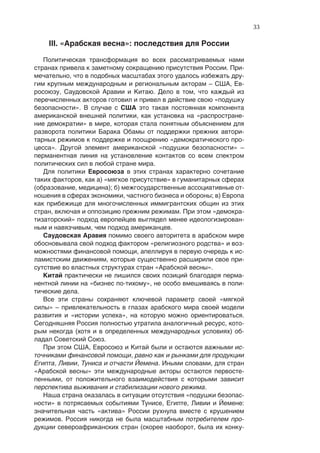 33

    III. «Арабская весна»: последствия для России

   Политическая трансформация во всех рассматриваемых нами
странах привела к заметному сокращению присутствия России. При-
мечательно, что в подобных масштабах этого удалось избежать дру-
гим крупным международным и региональным акторам – США, Ев-
росоюзу, Саудовской Аравии и Китаю. Дело в том, что каждый из
перечисленных акторов готовил и привел в действие свою «подушку
безопасности». В случае с США это такая постоянная компонента
американской внешней политики, как установка на «распростране-
ние демократии» в мире, которая стала понятным объяснением для
разворота политики Барака Обамы от поддержки прежних автори-
тарных режимов к поддержке и поощрению «демократического про-
цесса». Другой элемент американской «подушки безопасности» –
перманентная линия на установление контактов со всем спектром
политических сил в любой стране мира.
   Для политики Евросоюза в этих странах характерно сочетание
таких факторов, как а) «мягкое присутствие» в гуманитарных сферах
(образование, медицина); б) межгосударственные ассоциативные от-
ношения в сферах экономики, частного бизнеса и обороны; в) Европа
как прибежище для многочисленных иммигрантских общин из этих
стран, включая и оппозицию прежним режимам. При этом «демокра-
тизаторский» подход европейцев выглядел менее идеологизирован-
ным и навязчивым, чем подход американцев.
   Саудовская Аравия помимо своего авторитета в арабском мире
обосновывала свой подход фактором «религиозного родства» и воз-
можностями финансовой помощи, апеллируя в первую очередь к ис-
ламистским движениям, которые существенно расширили свое при-
сутствие во властных структурах стран «Арабской весны».
   Китай практически не лишился своих позиций благодаря перма-
нентной линии на «бизнес по-тихому», не особо вмешиваясь в поли-
тические дела.
   Все эти страны сохраняют ключевой параметр своей «мягкой
силы» – привлекательность в глазах арабского мира своей модели
развития и «истории успеха», на которую можно ориентироваться.
Сегодняшняя Россия полностью утратила аналогичный ресурс, кото-
рым некогда (хотя и в определенных международных условиях) об-
ладал Советский Союз.
   При этом США, Евросоюз и Китай были и остаются важными ис-
точниками финансовой помощи, равно как и рынками для продукции
Египта, Ливии, Туниса и отчасти Йемена. Иными словами, для стран
«Арабской весны» эти международные акторы остаются первосте-
пенными, от положительного взаимодействия с которыми зависит
перспектива выживания и стабилизации нового режима.
   Наша страна оказалась в ситуации отсутствия «подушки безопас-
ности» в потрясаемых событиями Тунисе, Египте, Ливии и Йемене:
значительная часть «актива» России рухнула вместе с крушением
режимов. Россия никогда не была масштабным потребителем про-
дукции североафриканских стран (скорее наоборот, была их конку-
 