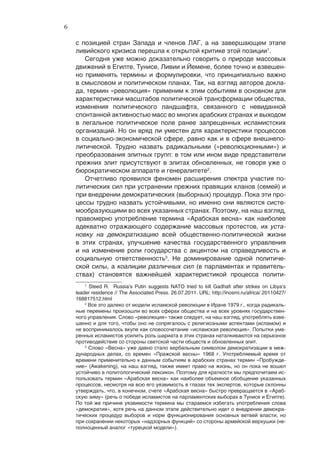 6

    с позицией стран Запада и членов ЛАГ, а на завершающем этапе
    ливийского кризиса перешла к открытой критике этой позиции1.
       Сегодня уже можно доказательно говорить о природе массовых
    движений в Египте, Тунисе, Ливии и Йемене, более точно и взвешен-
    но применять термины и формулировки, что принципиально важно
    в смысловом и политическом планах. Так, на взгляд авторов докла-
    да, термин «революция» применим к этим событиям в основном для
    характеристики масштабов политической трансформации общества,
    изменения политического ландшафта, связанного с невиданной
    спонтанной активностью масс во многих арабских странах и выходом
    в легальное политическое поле ранее запрещенных исламистских
    организаций. Но он вряд ли уместен для характеристики процессов
    в социально-экономической сфере, равно как и в сфере внешнепо-
    литической. Трудно назвать радикальными («революционными») и
    преобразования элитных групп: в том или ином виде представители
    прежних элит присутствуют в элитах обновленных, не говоря уже о
    бюрократическом аппарате и генералитете2.
       Отчетливо проявился феномен расширения спектра участия по-
    литических сил при устранении прежних правящих кланов (семей) и
    при внедрении демократических (выборных) процедур. Пока эти про-
    цессы трудно назвать устойчивыми, но именно они являются систе-
    мообразующими во всех указанных странах. Поэтому, на наш взгляд,
    правомерно употребление термина «Арабская весна» как наиболее
    адекватно отражающего содержание массовых протестов, их уста-
    новку на демократизацию всей общественно-политической жизни
    в этих странах, улучшение качества государственного управления
    и на изменение роли государства с акцентом на справедливость и
    социальную ответственность3. Не доминирование одной политиче-
    ской силы, а коалиции различных сил (в парламентах и правитель-
    ствах) становятся важнейшей характеристикой процесса полити-
        1
          Steed R. Russia’s Putin suggests NATO tried to kill Gadhafi after strikes on Libya’s
    leader residence // The Associated Press. 26.07.2011. URL: http://inosmi.ru/africa/ 20110427/
    168817512.html
        2
          Все это далеко от модели исламской революции в Иране 1979 г., когда радикаль-
    ные перемены произошли во всех сферах общества и на всех уровнях государствен-
    ного управления. Слово «революция» также следует, на наш взгляд, употреблять взве-
    шенно и для того, чтобы оно не сопрягалось с религиозными аспектами (исламом) и
    не воспринималось вкупе как словосочетание «исламская революция». Попытки уме-
    ренных исламистов усилить роль шариата в этих странах наталкиваются на серьезное
    противодействие со стороны светской части обществ и обновленных элит.
        3
          Слово «Весна» уже давно стало вербальным символом демократизации в меж-
    дународных делах, со времен «Пражской весны» 1968 г. Употребляемый время от
    времени применительно к данным событиям в арабских странах термин «Пробужде-
    ние» (Awakening), на наш взгляд, также имеет право на жизнь, но он пока не вошел
    устойчиво в политологический лексикон. Поэтому для краткости мы предпочитаем ис-
    пользовать термин «Арабская весна» как наиболее объемное обобщение указанных
    процессов, несмотря на всю его уязвимость в глазах тех экспертов, которые склонны
    утверждать, что, в конечном, счете «Арабская весна» быстро превращается в «Араб-
    скую зиму» (речь о победе исламистов на парламентских выборах в Тунисе и Египте).
    По той же причине уязвимости термина мы стараемся избегать употребления слова
    «демократия», хотя речь на данном этапе действительно идет о внедрении демокра-
    тических процедур выборов и норм функционирования основных ветвей власти, но
    при сохранении некоторых «надзорных функций» со стороны армейской верхушки (не-
    полноценный аналог «турецкой модели»).
 