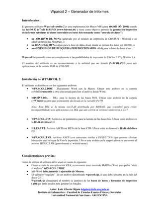 Wparcol 2 – Generador de Informes

Introducción:
El presente utilitario Wparcol versión 2 es una implementación Macro VBA para WORD (97- 2000) usando
las IsisDll 32 (v7) de BIREME (www.bireme.br) y tiene como objetivo permitir la generación/impresión
de informes tabulares de datos contenidos en bases Isis tomando como "entrada de datos":

    •   un ARCHIVO DE MFNs (generado por el módulo de impresión de CDS/ISIS - WinIsis) o un
        editor de textos (ej. NotePad), o
    •   un RANGO de MFNs válido para la base de datos desde donde se extraen los datos (ej. 20/200), o
    •   una EXPRESIÓN DE BÚSQUEDA POR DICCIONARIO válida para la base de datos a leer .


Wparcol fue pensado como un complemento a las posibilidades de impresión de Cds/Isis 3.07 y WinIsis 1.x.

El nombre del utilitario es en reconocimiento a la utilidad que me brindó PARCOL.PCD para mis
aplicaciones en la versión DOS de CDS-ISIS.




Instalación de WPARCOL 2:
El utilitario se distribuye con los siguientes archivos:
     • WPARCOL2.DOC : Documento Word con la Macro. Ubicar este archivo en la carpeta
          c:MisDocumentos u otra selecionada para leer el archivo desde Word.

    •   ISIS32V7.DLL : DLL para la lectura de las bases ISIS. Ubicar este archivo en la carpeta
        c:Windows u otro que se encuentre declarada en la variable PATH.

        Nota: Esta DLL es la misma isis32.dll distribuida por BIREME, que renombré para evitar
        incompatiblidades con aplicaciones con DLL que aún corren en versiones anteriores a la v7.


    •   WPARCOL.CIP: Archivivo de parámetros para la lectura de las bases Isis. Ubicar estre archivo en
        la RAIZ del disco C: .

    •   ILLUS.TXT: Archivo ASCII con MFNs de la base CDS. Ubicar estre archivo en la RAIZ del disco
        C: .

    •   WPARCOL.TAB: Archivo ASCII (con estructura similar a ISISUC.TAB) que permite efectuar
        búsquedas que incluyan la Ñ en la expresión. Ubicar este archivo en la carpeta donde se encuentra el
        archivo ISISUC.TAB (generalmente c:winisismenu).



Consideraciones previas:
Antes de utilizar el utilitario debe tener en cuenta lo siguiente:
    • Como se trata de una aplicación VBA, es necesario tener instalado MsOffice Word para poder “abrir
        el archivo” WPARCOL2.DOC
    • MS-Word debe permitir la ejecución de Macros.
    • El utilitario “requiere” de un archivo denominado wparcol.cip, el que debe ubicarse en la raíz del
        disco C:
        Wparcol.cip almacenará el nombre (y camino) de las bases de datos y formatos de impresión
        (.pft) que serán usados para generar los listados.

                         Autor: Luis Alberto Olguín lolguin@iinfo.unsj.edu.ar
              Instituto de Informática – Facultad de Ciencias Exactas Físicas y Naturales
                           Universidad Nacional de San Juan - ARGENTINA
 