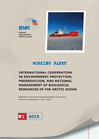 Russian
International
Affairs Council

WORKING PAPER
INTERNATIONAL COOPERATION
IN ENVIRONMENT PROTECTION,
PRESERVATION, AND RATIONAL
MANAGEMENT OF BIOLOGICAL
RESOURCES IN THE ARCTIC OCEAN
Materials of the International scientiﬁc symposium
Moscow, September 4, 2012, RIAC

№I

 