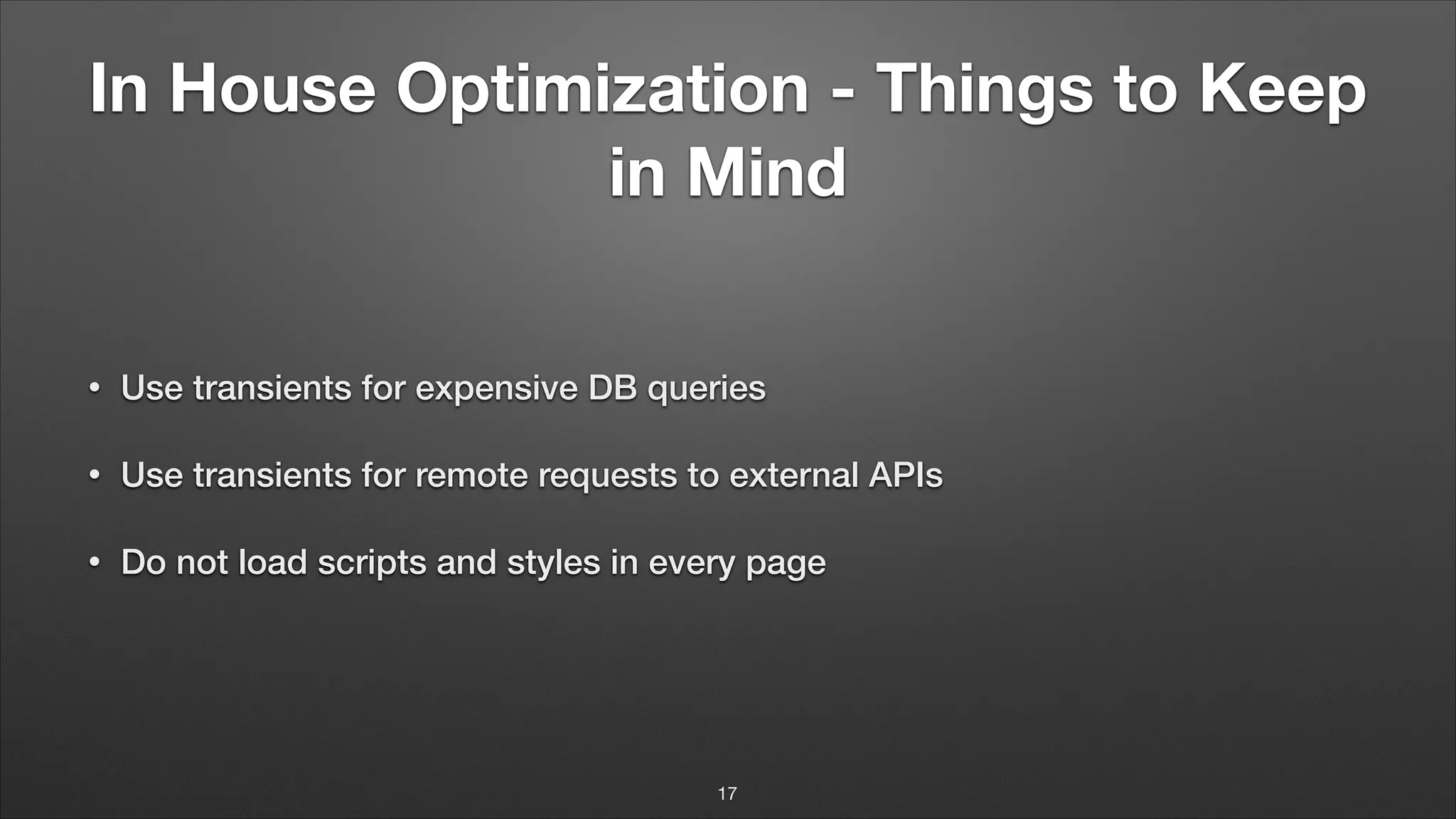 In House Optimization - Things to Keep in Mind • Use transients for expensive DB queries • Use transients for remote requests to external APIs • Do not load scripts and styles in every page 17 