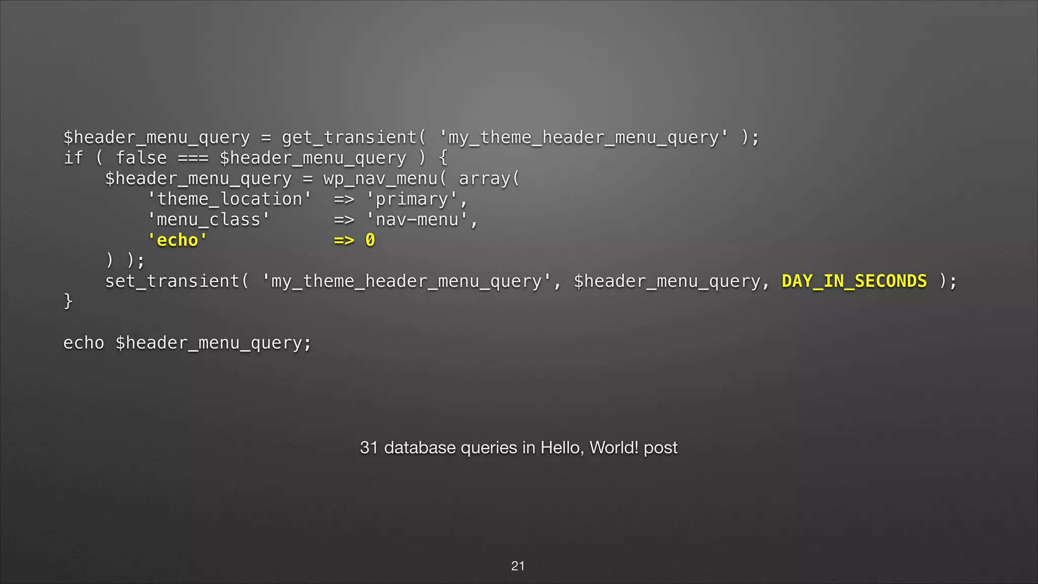 $header_menu_query = get_transient( 'my_theme_header_menu_query' );  if ( false === $header_menu_query ) {  $header_menu_query = wp_nav_menu( array(  'theme_location' => 'primary',  'menu_class' => 'nav-menu',  'echo' => 0  ) );  set_transient( 'my_theme_header_menu_query', $header_menu_query, DAY_IN_SECONDS );  }    echo $header_menu_query; ! 31 database queries in Hello, World! post 21 
