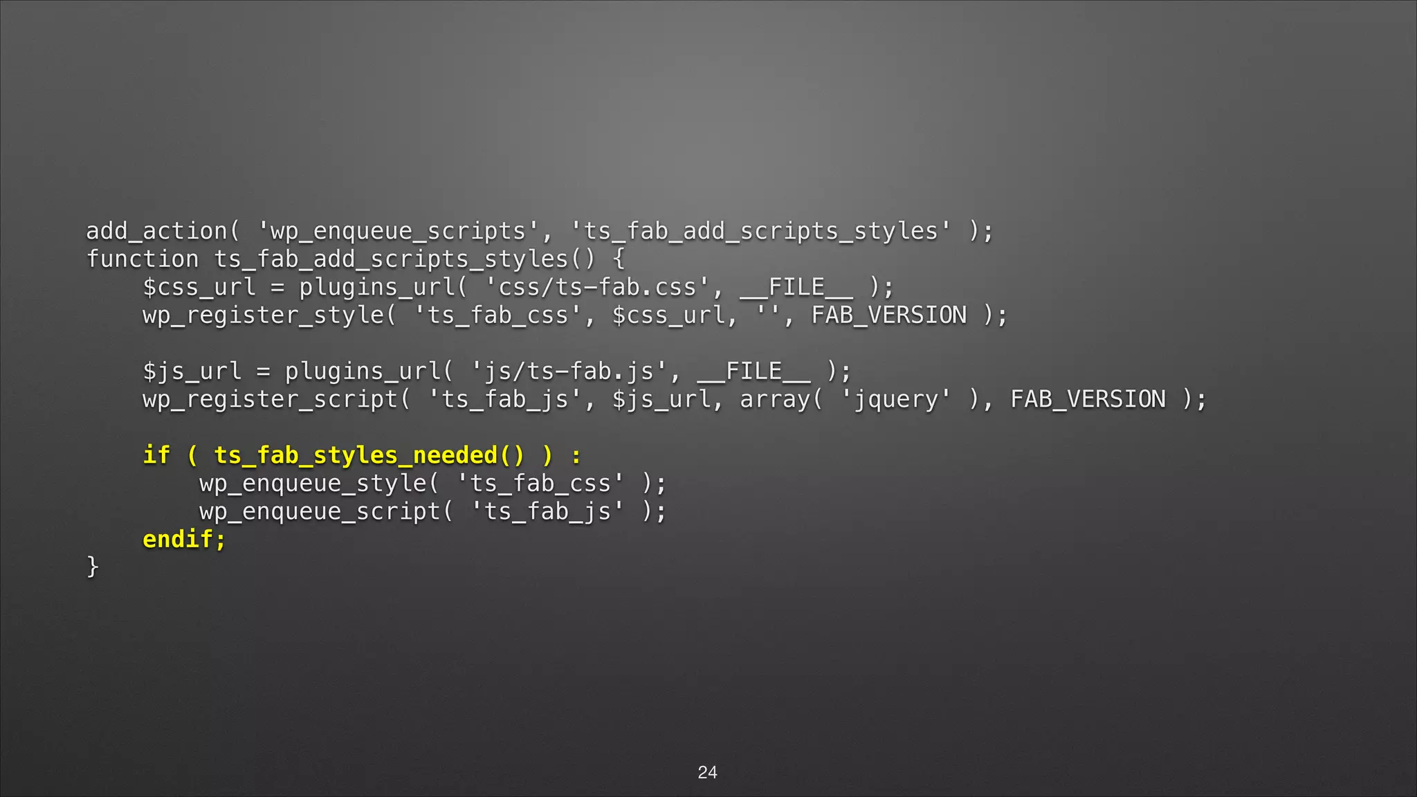 add_action( 'wp_enqueue_scripts', 'ts_fab_add_scripts_styles' );  function ts_fab_add_scripts_styles() {  $css_url = plugins_url( 'css/ts-fab.css', __FILE__ );  wp_register_style( 'ts_fab_css', $css_url, '', FAB_VERSION );    $js_url = plugins_url( 'js/ts-fab.js', __FILE__ );  wp_register_script( 'ts_fab_js', $js_url, array( 'jquery' ), FAB_VERSION );    if ( ts_fab_styles_needed() ) :  wp_enqueue_style( 'ts_fab_css' );  wp_enqueue_script( 'ts_fab_js' );  endif;  } 24 