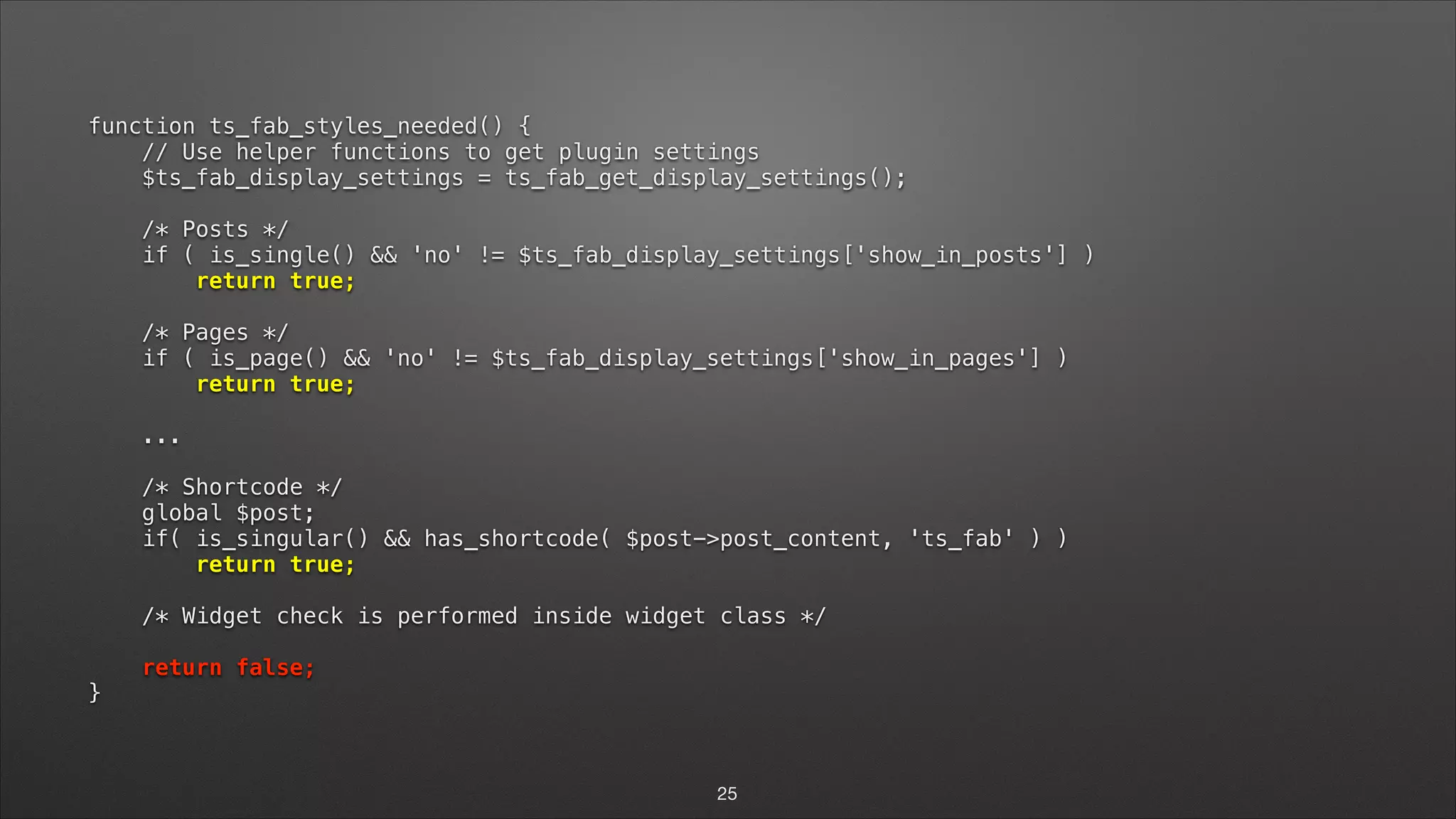 function ts_fab_styles_needed() {  // Use helper functions to get plugin settings  $ts_fab_display_settings = ts_fab_get_display_settings();    /* Posts */  if ( is_single() && 'no' != $ts_fab_display_settings['show_in_posts'] )  return true;    /* Pages */  if ( is_page() && 'no' != $ts_fab_display_settings['show_in_pages'] )  return true;    ...    /* Shortcode */  global $post;  if( is_singular() && has_shortcode( $post->post_content, 'ts_fab' ) )  return true;    /* Widget check is performed inside widget class */    return false;  } 25 