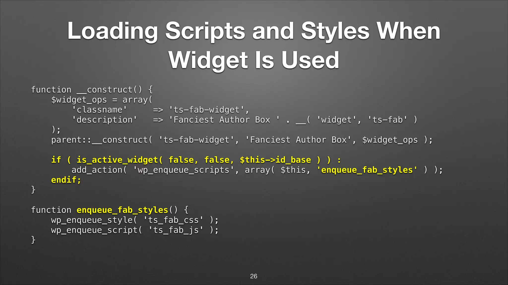 Loading Scripts and Styles When Widget Is Used function __construct() {  $widget_ops = array(  'classname' => 'ts-fab-widget',  'description' => 'Fanciest Author Box ' . __( 'widget', 'ts-fab' )  );  parent::__construct( 'ts-fab-widget', 'Fanciest Author Box', $widget_ops );    if ( is_active_widget( false, false, $this->id_base ) ) :  add_action( 'wp_enqueue_scripts', array( $this, 'enqueue_fab_styles' ) );  endif;  }    function enqueue_fab_styles() {  wp_enqueue_style( 'ts_fab_css' );  wp_enqueue_script( 'ts_fab_js' );  } 26 