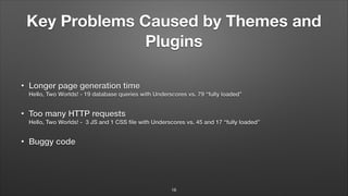 Key Problems Caused by Themes and
Plugins
• Longer page generation time 
Hello, Two Worlds! - 19 database queries with Underscores vs. 79 “fully loaded”
• Too many HTTP requests 
Hello, Two Worlds! - 3 JS and 1 CSS ﬁle with Underscores vs. 45 and 17 “fully loaded”
• Buggy code
16
 