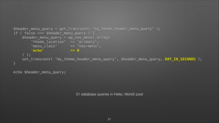$header_menu_query = get_transient( 'my_theme_header_menu_query' ); 
if ( false === $header_menu_query ) { 
$header_menu_query = wp_nav_menu( array( 
'theme_location' => 'primary', 
'menu_class' => 'nav-menu', 
'echo' => 0 
) ); 
set_transient( 'my_theme_header_menu_query', $header_menu_query, DAY_IN_SECONDS ); 
} 
 
echo $header_menu_query;
!
31 database queries in Hello, World! post
21
 