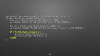 add_action( 'wp_enqueue_scripts', 'ts_fab_add_scripts_styles' ); 
function ts_fab_add_scripts_styles() { 
$css_url = plugins_url( 'css/ts-fab.css', __FILE__ ); 
wp_register_style( 'ts_fab_css', $css_url, '', FAB_VERSION ); 
 
$js_url = plugins_url( 'js/ts-fab.js', __FILE__ ); 
wp_register_script( 'ts_fab_js', $js_url, array( 'jquery' ), FAB_VERSION ); 
 
if ( ts_fab_styles_needed() ) : 
wp_enqueue_style( 'ts_fab_css' ); 
wp_enqueue_script( 'ts_fab_js' ); 
endif; 
}
24
 