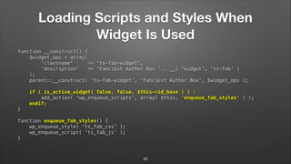 Loading Scripts and Styles When
Widget Is Used
function __construct() { 
$widget_ops = array( 
'classname' => 'ts-fab-widget', 
'description' => 'Fanciest Author Box ' . __( 'widget', 'ts-fab' ) 
); 
parent::__construct( 'ts-fab-widget', 'Fanciest Author Box', $widget_ops ); 
 
if ( is_active_widget( false, false, $this->id_base ) ) : 
add_action( 'wp_enqueue_scripts', array( $this, 'enqueue_fab_styles' ) ); 
endif; 
} 
 
function enqueue_fab_styles() { 
wp_enqueue_style( 'ts_fab_css' ); 
wp_enqueue_script( 'ts_fab_js' ); 
}
26
 