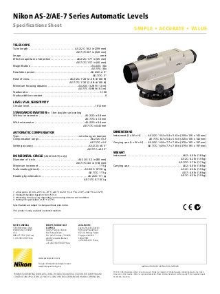 Nikon AS-2/AE-7 Series Automatic Levels
Specifications Sheet
1	 ±(3+3 ppm × D) mm –20 °C to –10 °C, +40 °C to +50 °C (–4 °F to +14 °F, +104 °F to +122 °F)
2	 Standard deviation based on ISO 17123-4.
3	 Measuring time may vary depending on measuring distance and conditions.
4	 Battery life specification at 25 °C (77 °F).
Specifications are subject to change without prior notice.
This product is only available in selected markets.
TELESCOPE
Tube length .  .  .  .  .  .  .  .  .  .  .  .  .  .  .  .  .  .  .  .  .  .  .  .  .  .  .  .  .  .  .  . AS-2/2C: 10.2 in (259 mm)
AE-7/7C: 8.7 in (220 mm)
Image .  .  .  .  .  .  .  .  .  .  .  .  .  .  .  .  .  .  .  .  .  .  .  .  .  .  .  .  .  .  .  .  .  .  .  .  .  .  .  .  .  .  .  .  .  .  .  .  .  .  .  .  .  .  . erect
Effective aperture of objective.  .  .  .  .  .  .  .  .  .  .  .  .  .  .  .  .  . AS-2/2C: 1.77 in (45 mm)
AE-7/7C: 1.57 in (40 mm)
Magnification. .  .  .  .  .  .  .  .  .  .  .  .  .  .  .  .  .  .  .  .  .  .  .  .  .  .  .  .  .  .  .  .  .  .  .  .  .  .  .  .  .  . AS-2/2C: 34x
AE-7/7C: 30x
Resolution power. .  .  .  .  .  .  .  .  .  .  .  .  .  .  .  .  .  .  .  .  .  .  .  .  .  .  .  .  .  .  .  .  .  .  .  .  .  . AS-2/2C: 2.5"
AE-7/7C: 3"
Field of view. .  .  .  .  .  .  .  .  .  .  .  .  .  .  .  .  .  .  .  .  .  .  .  .  .  .  .  . AS-2/2C: 1°20' (2.3 ft @ 100 ft)
AE-7/7C: 1°30' (2.6 ft @ 100 ft)
Minimum focusing distance .  .  .  .  .  .  .  .  .  .  .  .  .  .  .  .  .  .  .  .  .  . AS-2/2C: 3.28 ft (1.0 m)
AE-7/7C: 0.98 ft (0.3 m)
Stadia ratio. .  .  .  .  .  .  .  .  .  .  .  .  .  .  .  .  .  .  .  .  .  .  .  .  .  .  .  .  .  .  .  .  .  .  .  .  .  .  .  .  .  .  .  .  .  .  .  .  .  . 1:100
Stadia additive constant.  .  .  .  .  .  .  .  .  .  .  .  .  .  .  .  .  .  .  .  .  .  .  .  .  .  .  .  .  .  .  .  .  .  .  .  .  .  .  .  .  .  . 0
LEVEL VIAL SENSITIVITY
Circular level. .  .  .  .  .  .  .  .  .  .  .  .  .  .  .  .  .  .  .  .  .  .  .  .  .  .  .  .  .  .  .  .  .  .  .  .  .  .  .  .  .  .  .  .  . 10'/2 mm
STANDARD DEVIATION in 1-km double-run leveling
Without micrometer.  .  .  .  .  .  .  .  .  .  .  .  .  .  .  .  .  .  .  .  .  .  .  .  .  .  .  .  .  .  .  . AS-2/2C: ±0.8 mm
AE-7/7C: ±1.0 mm
With micrometer.  .  .  .  .  .  .  .  .  .  .  .  .  .  .  .  .  .  .  .  .  .  .  .  .  .  .  .  .  .  .  .  .  .  . AS-2/2C: ±0.4 mm
AE-7/7C: ±0.45 mm
AUTOMATIC COMPENSATOR
Type. .  .  .  .  .  .  .  .  .  .  .  .  .  .  .  .  .  .  .  .  .  .  .  .  .  .  .  .  .  .  .  .  .  .  .  .  .  .  .  .  . wire-hung, air damper
Compensation range.  .  .  .  .  .  .  .  .  .  .  .  .  .  .  .  .  .  .  .  .  .  .  .  .  .  .  .  .  .  .  .  .  .  .  . AS-2/2C: ±12'
AE-7/7C: ±16'
Setting accuracy.  .  .  .  .  .  .  .  .  .  .  .  .  .  .  .  .  .  .  .  .  .  .  .  .  .  .  .  .  .  .  .  .  .  .  .  .  .  . AS-2/2C: ±0.3"
AE-7/7C: ±0.35"
HORIZONTAL CIRCLE (AS-2C/AE-7C only)
Diameter of circle. .  .  .  .  .  .  .  .  .  .  .  .  .  .  .  .  .  .  .  .  .  .  .  .  .  .  .  .  . AS-2/2C: 3.2 in (80 mm)
AE-7/7C: 4.6 in (118 mm)
Minimum increment .  .  .  .  .  .  .  .  .  .  .  .  .  .  .  .  .  .  .  .  .  .  .  .  .  .  .  .  .  .  .  .  .  .  .  .  .  .  .  .  .  . 1°/1 g
Scale reading (direct). .  .  .  .  .  .  .  .  .  .  .  .  .  .  .  .  .  .  .  .  .  .  .  .  .  .  .  .  .  .  . AS-2/2C: 10'/10 cg
AE-7/7C: 1°/1 g
Reading by estimation. .  .  .  .  .  .  .  .  .  .  .  .  .  .  .  .  .  .  .  .  .  .  .  .  .  .  .  .  .  .  .  . AS-2/2C: 1'/1 cg
AE-7/7C: 0.1°/0.1 g
DIMENSIONS
Instrument (L x W x H). .  .  .  . AS-2/2C: 10.2 x 5.4 x 5.6 in (259 x 136 x 142 mm)
AE-7/7C: 8.7 x 5.4 x 5.6 in (220 x 136 x 142 mm)
Carrying case (L x W x H). .  . AS-2/2C: 14.9 x 7.7 x 7.8 in (379 x 195 x 197 mm)
AE-7/7C: 14.9 x 7.7 x 7.8 in (379 x 195 x 197 mm)
WEIGHT
Instrument .  .  .  .  .  .  .  .  .  .  .  .  .  .  .  .  .  .  .  .  .  .  .  .  .  .  .  .  .  .  .  .  .  .  .  .  .  .  . AS-2: 4.0 lb (1.8 kg)
AS-2C: 4.2 lb (1.9 kg)
AE-7/7C: 3.7 lb (1.7 kg)
Carrying case .  .  .  .  .  .  .  .  .  .  .  .  .  .  .  .  .  .  .  .  .  .  .  .  .  .  .  .  .  .  .  .  .  .  .  .  . AS-2: 4.0 lb (1.8 kg)
AS-2C: 4.2 lb (1.9 kg)
AE-7: 4.0 lb (1.8 kg)
AE-7C: 4.2 lb (1.9 kg)
© 2014, Trimble Navigation LImited. All rights reserved. Trimble is a trademark of Trimble Navigation Limited registered in the United
States and in other countries. Nikon is a registered trademark of Nikon. All other trademarks are the property of their respective owners.
PN 022505-106 (01/14)
NIKON AUTHORIZED DISTRIBUTION PARTNER
Trimble is distributing Nikon auto-levels, theodolites and total stations for SURVEYING AND
construction applications as part of a joint venture agreement with Nikon Corporation.
SIMPLE • ACCURATE • VALUE
North America
10368 Westmoor Drive
Westminster, CO 80021
USA
888-477-7516 (Toll Free)
1-720-587-4700 Phone
EUROPE, MIDDLE EAST
& AFRICA
Spectra Precision Division
Rue Thomas Edison
ZAC de la Fleuriaye, CS 60433
44474 Carquefou (Nantes)
France
+33 (0)2 28 09 38 00 Phone
ASIA-PACIFIC
Spectra Precision Division
80 Marine Parade Road
#22-06, Parkway Parade
Singapore 449269
Singapore
+65-6348-2212 Phone
www.spectraprecision.com
For sales information and dealer locator:
sales@nikonpositioning.com
 