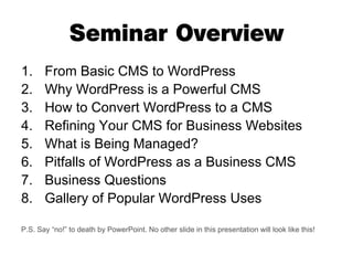 Seminar Overview
1.     From Basic CMS to WordPress
2.     Why WordPress is a Powerful CMS
3.     How to Convert WordPress to a CMS
4.     Refining Your CMS for Business Websites
5.     What is Being Managed?
6.     Pitfalls of WordPress as a Business CMS
7.     Business Questions
8.     Gallery of Popular WordPress Uses

P.S. Say “no!” to death by PowerPoint. No other slide in this presentation will look like this!
 