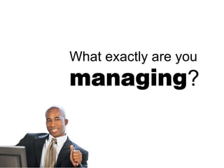 What exactly are you
managing?
 