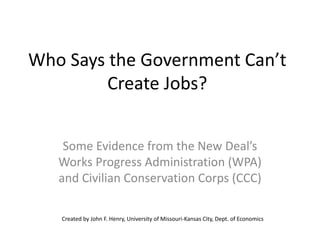 Who Says the Government Can’t
         Create Jobs?


    Some Evidence from the New Deal’s
   Works Progress Administration (WPA)
   and Civilian Conservation Corps (CCC)

   Created by John F. Henry, University of Missouri-Kansas City, Dept. of Economics
 