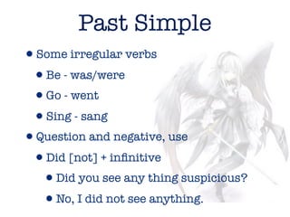 Past Simple
•Some irregular verbs
 •Be - was/were
 •Go - went
 •Sing - sang
•Question and negative, use
 •Did [not] + inﬁnitive
  •Did you see any thing suspicious?
  •No, I did not see anything.
 