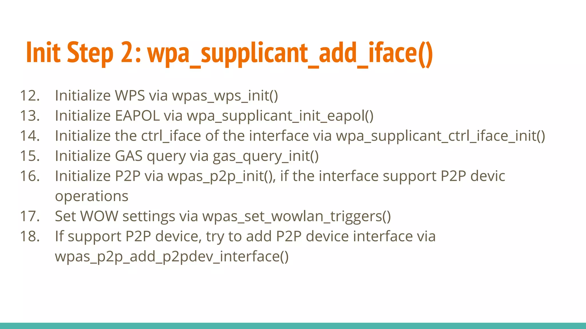 Init Step 2: wpa_supplicant_add_iface()
12. Initialize WPS via wpas_wps_init()
13. Initialize EAPOL via wpa_supplicant_init_eapol()
14. Initialize the ctrl_iface of the interface via wpa_supplicant_ctrl_iface_init()
15. Initialize GAS query via gas_query_init()
16. Initialize P2P via wpas_p2p_init(), if the interface support P2P devic
operations
17. Set WOW settings via wpas_set_wowlan_triggers()
18. If support P2P device, try to add P2P device interface via
wpas_p2p_add_p2pdev_interface()
 