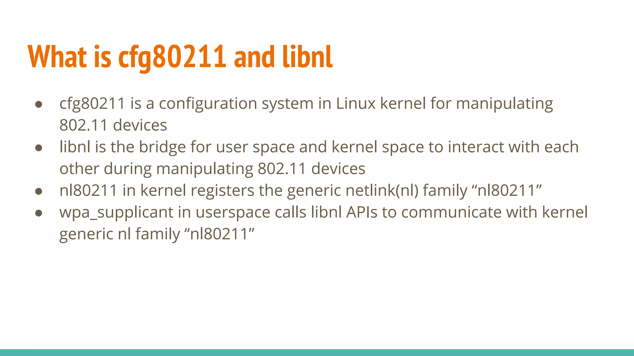 What is cfg80211 and libnl
● cfg80211 is a configuration system in Linux kernel for manipulating
802.11 devices
● libnl is the bridge for user space and kernel space to interact with each
other during manipulating 802.11 devices
● nl80211 in kernel registers the generic netlink(nl) family “nl80211”
● wpa_supplicant in userspace calls libnl APIs to communicate with kernel
generic nl family “nl80211”
 