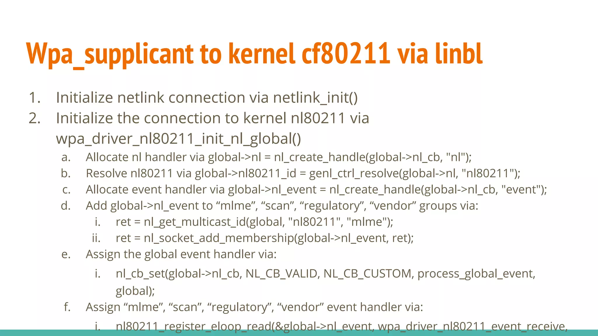 Wpa_supplicant to kernel cf80211 via linbl
1. Initialize netlink connection via netlink_init()
2. Initialize the connection to kernel nl80211 via
wpa_driver_nl80211_init_nl_global()
a. Allocate nl handler via global->nl = nl_create_handle(global->nl_cb, "nl");
b. Resolve nl80211 via global->nl80211_id = genl_ctrl_resolve(global->nl, "nl80211");
c. Allocate event handler via global->nl_event = nl_create_handle(global->nl_cb, "event");
d. Add global->nl_event to “mlme”, “scan”, “regulatory”, “vendor” groups via:
i. ret = nl_get_multicast_id(global, "nl80211", "mlme");
ii. ret = nl_socket_add_membership(global->nl_event, ret);
e. Assign the global event handler via:
i. nl_cb_set(global->nl_cb, NL_CB_VALID, NL_CB_CUSTOM, process_global_event,
global);
f. Assign “mlme”, “scan”, “regulatory”, “vendor” event handler via:
i. nl80211_register_eloop_read(&global->nl_event, wpa_driver_nl80211_event_receive,
 