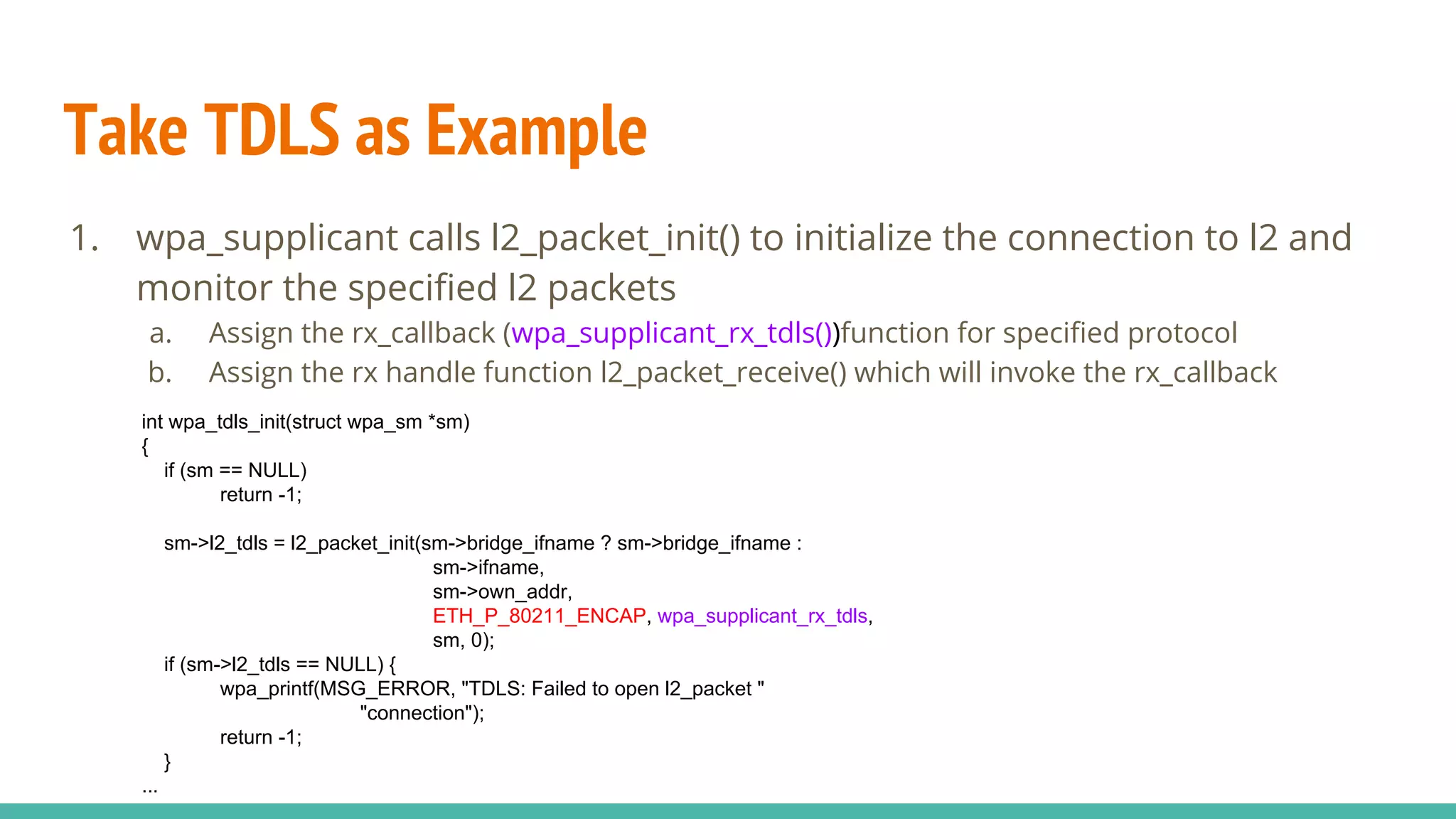 Take TDLS as Example
1. wpa_supplicant calls l2_packet_init() to initialize the connection to l2 and
monitor the specified l2 packets
a. Assign the rx_callback (wpa_supplicant_rx_tdls())function for specified protocol
b. Assign the rx handle function l2_packet_receive() which will invoke the rx_callback
int wpa_tdls_init(struct wpa_sm *sm)
{
if (sm == NULL)
return -1;
sm->l2_tdls = l2_packet_init(sm->bridge_ifname ? sm->bridge_ifname :
sm->ifname,
sm->own_addr,
ETH_P_80211_ENCAP, wpa_supplicant_rx_tdls,
sm, 0);
if (sm->l2_tdls == NULL) {
wpa_printf(MSG_ERROR, "TDLS: Failed to open l2_packet "
"connection");
return -1;
}
...
 