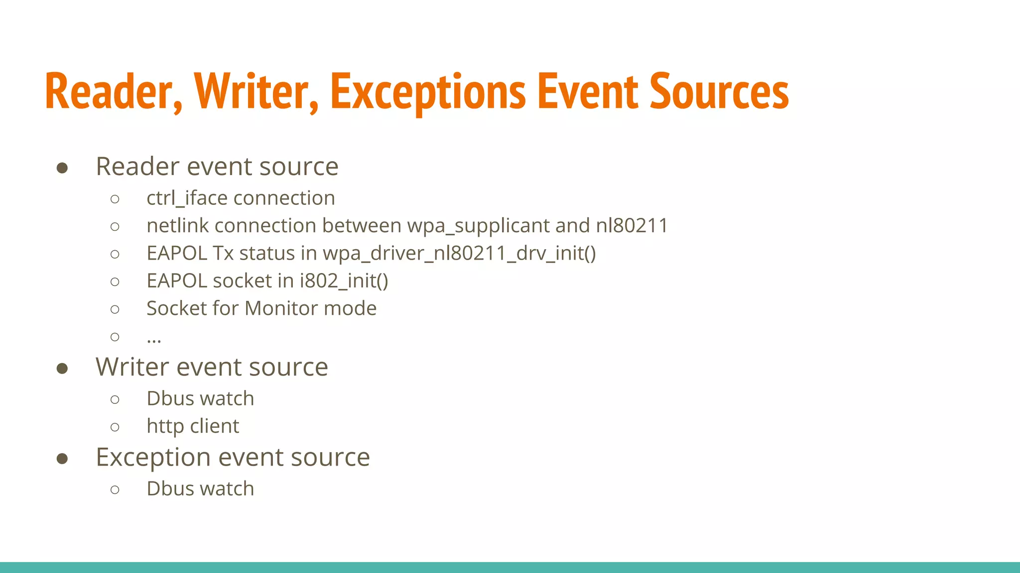 Reader, Writer, Exceptions Event Sources
● Reader event source
○ ctrl_iface connection
○ netlink connection between wpa_supplicant and nl80211
○ EAPOL Tx status in wpa_driver_nl80211_drv_init()
○ EAPOL socket in i802_init()
○ Socket for Monitor mode
○ …
● Writer event source
○ Dbus watch
○ http client
● Exception event source
○ Dbus watch
 
