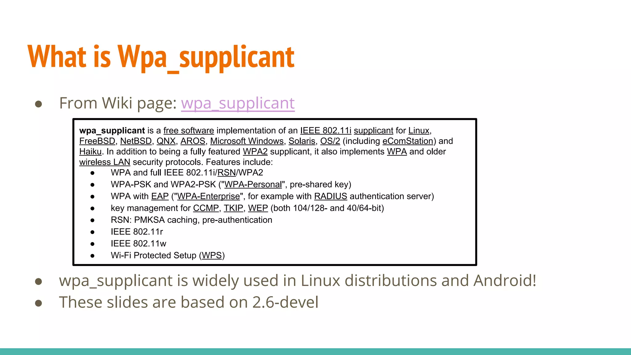 What is Wpa_supplicant
● From Wiki page: wpa_supplicant
● wpa_supplicant is widely used in Linux distributions and Android!
● These slides are based on 2.6-devel
wpa_supplicant is a free software implementation of an IEEE 802.11i supplicant for Linux,
FreeBSD, NetBSD, QNX, AROS, Microsoft Windows, Solaris, OS/2 (including eComStation) and
Haiku. In addition to being a fully featured WPA2 supplicant, it also implements WPA and older
wireless LAN security protocols. Features include:
● WPA and full IEEE 802.11i/RSN/WPA2
● WPA-PSK and WPA2-PSK ("WPA-Personal", pre-shared key)
● WPA with EAP ("WPA-Enterprise", for example with RADIUS authentication server)
● key management for CCMP, TKIP, WEP (both 104/128- and 40/64-bit)
● RSN: PMKSA caching, pre-authentication
● IEEE 802.11r
● IEEE 802.11w
● Wi-Fi Protected Setup (WPS)
 