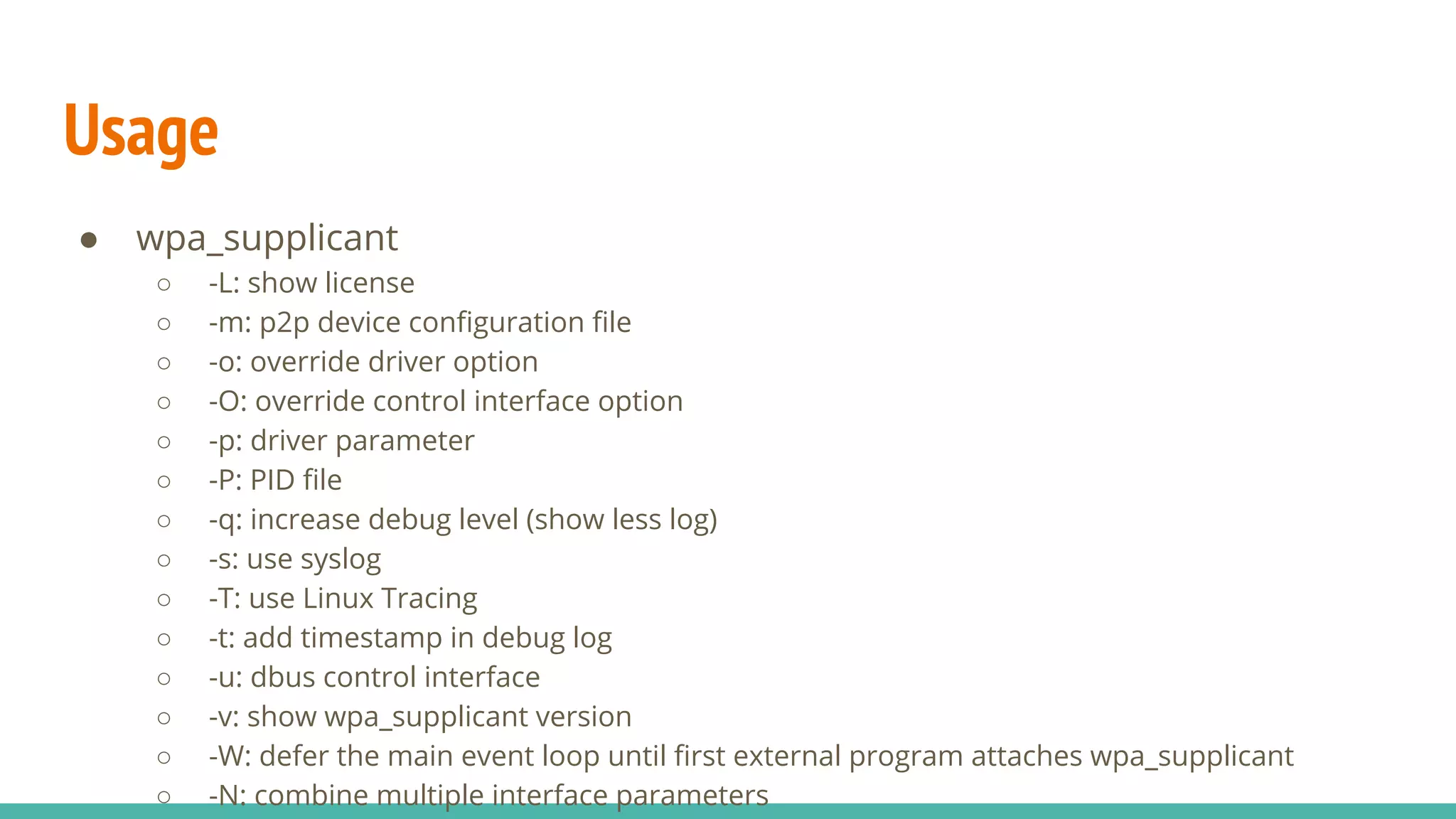 Usage
● wpa_supplicant
○ -L: show license
○ -m: p2p device configuration file
○ -o: override driver option
○ -O: override control interface option
○ -p: driver parameter
○ -P: PID file
○ -q: increase debug level (show less log)
○ -s: use syslog
○ -T: use Linux Tracing
○ -t: add timestamp in debug log
○ -u: dbus control interface
○ -v: show wpa_supplicant version
○ -W: defer the main event loop until first external program attaches wpa_supplicant
○ -N: combine multiple interface parameters
 