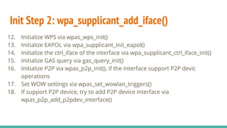 Init Step 2: wpa_supplicant_add_iface()
12. Initialize WPS via wpas_wps_init()
13. Initialize EAPOL via wpa_supplicant_init_eapol()
14. Initialize the ctrl_iface of the interface via wpa_supplicant_ctrl_iface_init()
15. Initialize GAS query via gas_query_init()
16. Initialize P2P via wpas_p2p_init(), if the interface support P2P devic
operations
17. Set WOW settings via wpas_set_wowlan_triggers()
18. If support P2P device, try to add P2P device interface via
wpas_p2p_add_p2pdev_interface()
 