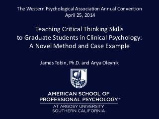 The Western Psychological Association Annual Convention
April 25, 2014
Teaching Critical Thinking Skills
to Graduate Students in Clinical Psychology:
A Novel Method and Case Example
James Tobin, Ph.D. and Anya Oleynik
 