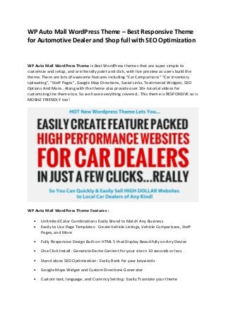 WP Auto Mall WordPress Theme – Best Responsive Theme
for Automotive Dealer and Shop full with SEO Optimization
WP Auto Mall WordPress Theme is Best WordPress themes that are super simple to
customize and setup, and are literally point and click, with live preview as users build the
theme. There are lots of awesome features including “Car Comparisons” “Car Inventory
Uploading”, “Staff Pages”, Google Map Directions, Social Links, Testimonial Widgets, SEO
Options And More…Along with the theme also provide over 30+ tutorial videos for
customizing the theme too. So we have everything covered.. This theme is RESPONSIVE so is
MOBILE FRIENDLY too!
WP Auto Mall WordPress Theme Features :
• Unlimited Color Combinations Easily Brand to Match Any Business
• Easily to Use Page Templates : Create Vehicle Listings, Vehicle Comparisons, Staff
Pages, and More
• Fully Responsive Design Built on HTML 5 that Display Beautifully on Any Device
• One Click Install : Generate Demo Content for your site in 10 seconds or less
• Stand alone SEO Optimization : Easily Rank for your keywords
• Google Maps Widget and Custom Directions Generator
• Custom text, language, and Currency Setting : Easily Translate your theme
 