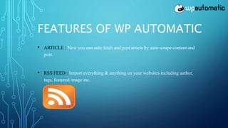 FEATURES OF WP AUTOMATIC
• ARTICLE : Now you can auto fetch and post article by auto scrape content and
post.
• RSS FEED : Import everything & anything on your websites including author,
tags, featured image etc.
 