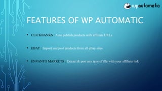 FEATURES OF WP AUTOMATIC
• CLICKBANKS : Auto publish products with affiliate URLs
• EBAY : Import and post products from all eBay sites
• ENVANTO MARKETS : Extract & post any type of file with your affiliate link
 