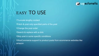 EASY TO USE
•Truncate lengthy content
•Fetch & post only specified parts of the post
•Change the post order
•Search & replace with a click
•Skip post in some specific conditions
•WooCommerce support to product posts from ecommerce websites like
amazon
 