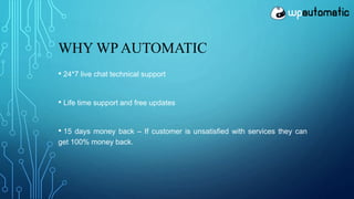WHY WP AUTOMATIC
• 24*7 live chat technical support
• Life time support and free updates
• 15 days money back – If customer is unsatisfied with services they can
get 100% money back.
 